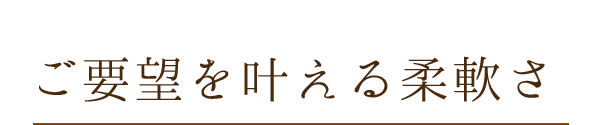 ご要望を叶える柔軟さ